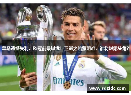 皇马遗憾失利，欧冠前景堪忧！卫冕之路蒙阻难，谁将崭露头角？