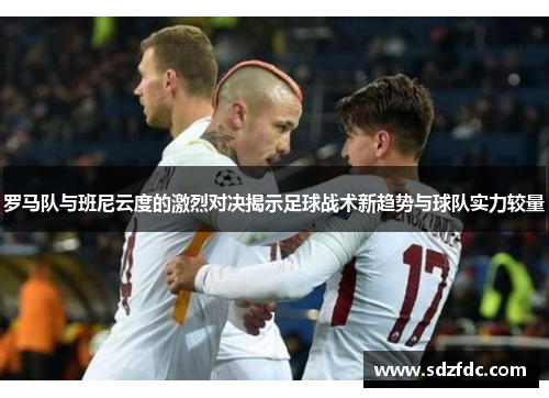 罗马队与班尼云度的激烈对决揭示足球战术新趋势与球队实力较量