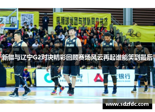 新疆与辽宁G2对决精彩回顾赛场风云再起谁能笑到最后