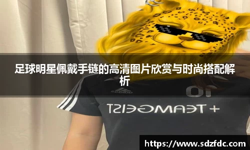 足球明星佩戴手链的高清图片欣赏与时尚搭配解析