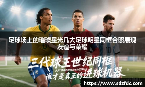 足球场上的璀璨星光几大足球明星同框合照展现友谊与荣耀